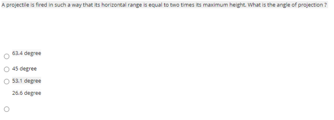 A projectile is fired in such a way that its horizontal range is equal to two times its maximum height. What is the angle of projection ?
63.4 degree
45 degree
53.1 degree
26.6 degree
