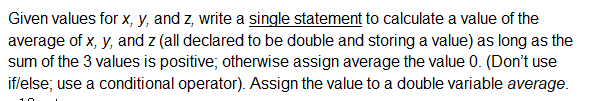 Given values for x, y, and z, write a single statement to calculate a value of the
average of x, y, and z (all declared to be double and storing a value) as long as the
sum of the 3 values is positive; otherwise assign average the value 0. (Don't use
iflelse; use a conditional operator). Assign the value to a double variable average.
