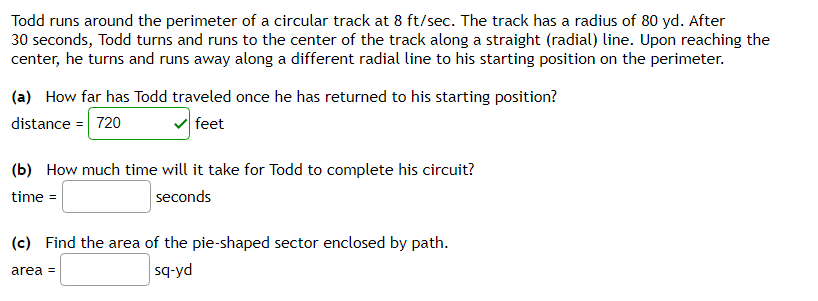Todd runs around the perimeter of a circular track at 8 ft/sec. The track has a radius of 80 yd. After
30 seconds, Todd turns and runs to the center of the track along a straight (radial) line. Upon reaching the
center, he turns and runs away along a different radial line to his starting position on the perimeter.
(a) How far has Todd traveled once he has returned to his starting position?
distance = 720
v feet
(b) How much time will it take for Todd to complete his circuit?
time =
seconds
(c) Find the area of the pie-shaped sector enclosed by path.
area =
sq-yd
