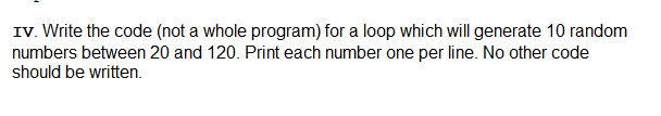 IV. Write the code (not a whole program) for a loop which will generate 10 random
numbers between 20 and 120. Print each number one per line. No other code
should be written.
