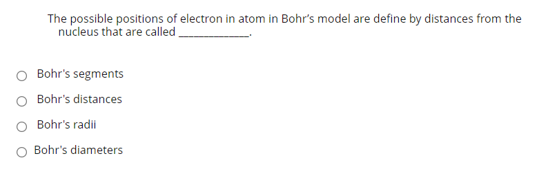 The possible positions of electron in atom in Bohr's model are define by distances from the
nucleus that are called
Bohr's segments
Bohr's distances
Bohr's radii
O Bohr's diameters
