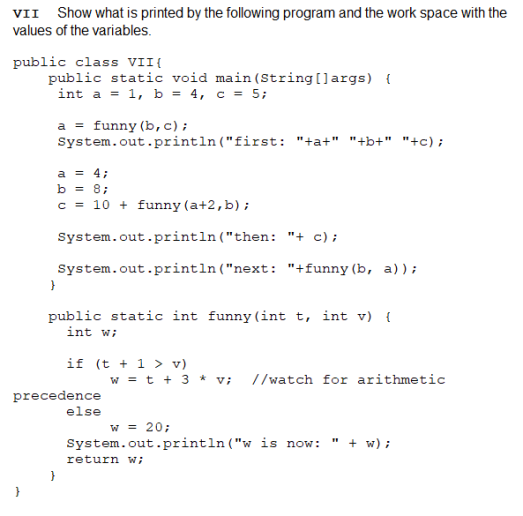 VII Show what is printed by the following program and the work space with the
values of the variables.
public class VII{
public static void main (String[]args) {
int a = 1, b = 4, c = 5;
a = funny (b,c);
System.out.println("first: "+a+" "+b+" "+c);
a = 4;
b = 8;
c = 10 + funny (a+2,b);
System.out.println("then: "+ c);
System.out.println("next: "+funny (b, a)) ;
public static int funny(int t, int v) {
int w;
if (t + 1 > v)
w = t + 3 * v; //watch for arithmetic
precedence
else
w = 20;
System.out.println ("w is now:
+ w) ;
return w;
