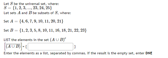 Let S be the universal set, where:
S = {1, 2, 3, ..., 23, 24, 25}
Let sets A and B be subsets of S, where:
Set A = {4, 6, 7, 9, 10, 11, 20, 21}
Set B = {1,2, 3, 5, 8, 10, 11, 16, 18, 21, 22, 23}
LIST the elements in the set (A U B)°
|(AUB) - {
Enter the elements as a list, separated by commas. If the result is the empty set, enter DNE
