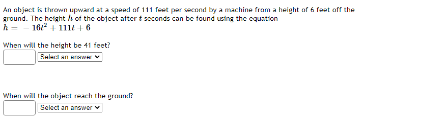 An object is thrown upward at a speed of 111 feet per second by a machine from a height of 6 feet off the
ground. The height h of the object after t seconds can be found using the equation
h = - 16t2 + 1llt + 6
When will the height be 41 feet?
Select an answer ♥
When will the object reach the ground?
Select an answer
