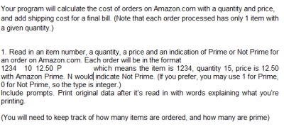 Your program will calculate the cost of orders on Amazon.com with a quantity and price,
and add shipping cost for a final bill. (Note that each order processed has only 1 item with
a given quantity.)
1. Read in an item number, a quantity, a price and an indication of Prime or Not Prime for
an order on Amazon.com. Each order will be in the format
1234 10 12.50 P
with Amazon Prime. N would indicate Not Prime. (If you prefer, you may use 1 for Prime,
O for Not Prime, so the type is integer.)
Include prompts. Print original data after it's read in with words explaining what you're
printing.
which means the item is 1234, quantity 15, price is 12.50
(You will need to keep track of how many items are ordered, and how many are prime)
