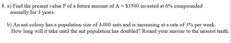 8. a) Find the present value P of a future amount of A = $3500 invested at 6% compounded
annually for 3 years.
b) An ant colony has a population size of 4,000 ants and is increasing at a rate of 3% per week.
How long will it take until the ant population has doubled? Round your answer to the nearest tenth.
