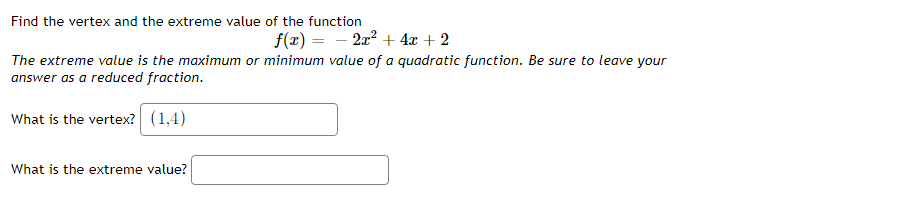Find the vertex and the extreme value of the function
f(x) = - 2x? + 4x + 2
The extreme value is the maximum or minimum value of a quadratic function. Be sure to leave your
answer as a reduced fraction.
What is the vertex? (1,4)
What is the extreme value?
