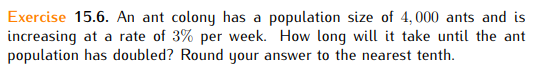 Exercise 15.6. An ant colony has a population size of 4,000 ants and is
increasing at a rate of 3% per week. How long will it take until the ant
population has doubled? Round your answer to the nearest tenth.
