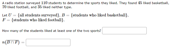 A radio station surveyed 110 students to determine the sports they liked. They found 45 liked basketball,
70 liked football, and 35 liked neither type.
Let U = {all students surveyed}, B = {students who liked basketball},
F = {students who liked football}.
How many of the students liked at least one of the two sports?
n(BnF)
