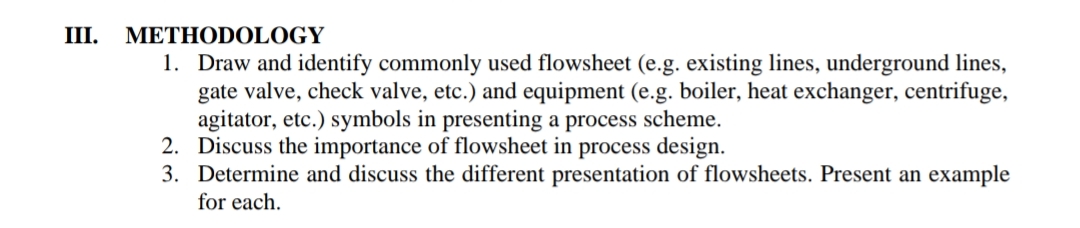III.
METHODOLOGY
1. Draw and identify commonly used flowsheet (e.g. existing lines, underground lines,
gate valve, check valve, etc.) and equipment (e.g. boiler, heat exchanger, centrifuge,
agitator, etc.) symbols in presenting a process scheme.
2. Discuss the importance of flowsheet in process design.
3. Determine and discuss the different presentation of flowsheets. Present an example
for each.
