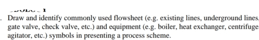 . Draw and identify commonly used flowsheet (e.g. existing lines, underground lines,
gate valve, check valve, etc.) and equipment (e.g. boiler, heat exchanger, centrifuge
agitator, etc.) symbols in presenting a process scheme.
