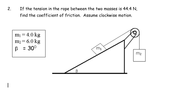 2.
If the tension in the rope between the two masses is 44.4 N,
find the coefficient of friction. Assume clockwise motion.
m₁ = 4.0 kg
m₂ = 6.0 kg
B = 30⁰
B
m₁
m₂