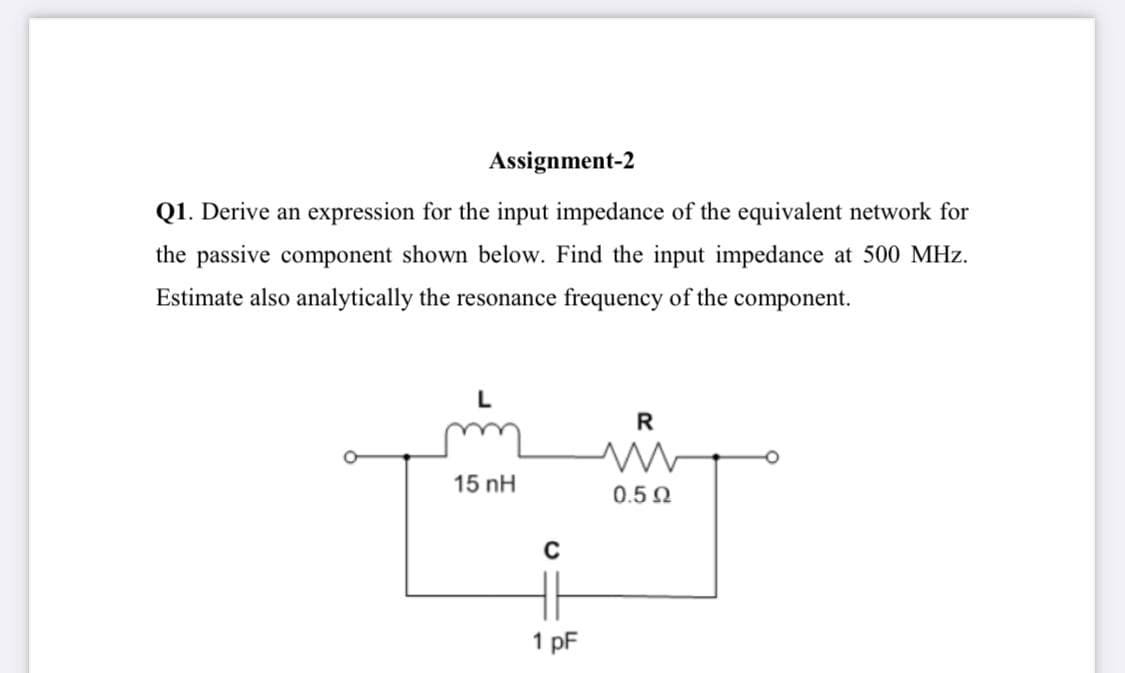Assignment-2
Q1. Derive an expression for the input impedance of the equivalent network for
the passive component shown below. Find the input impedance at 500 MHz.
Estimate also analytically the resonance frequency of the component.
R
15 nH
0.50
1 pF
