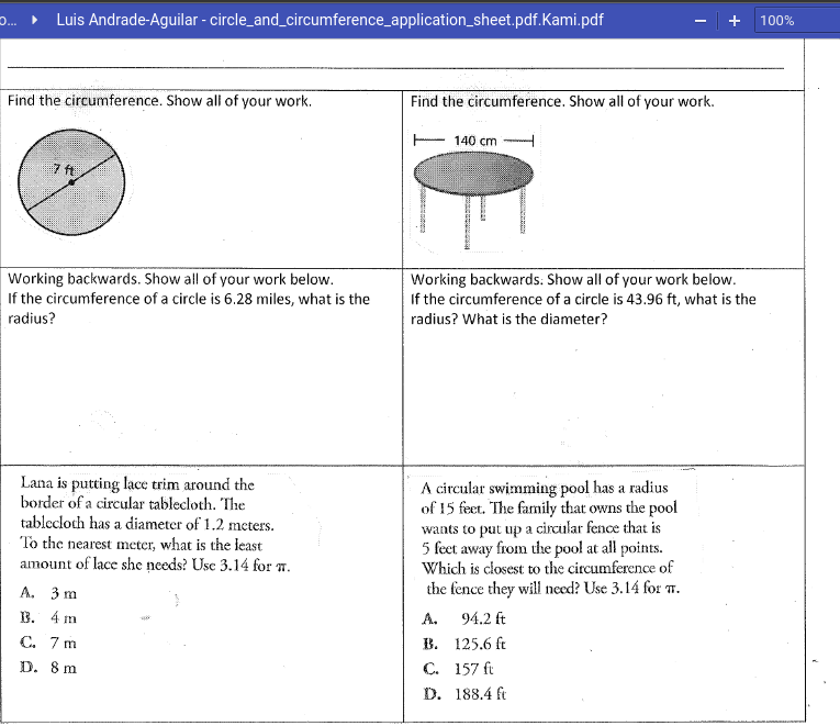 ... • Luis Andrade-Aguilar - circle_and_circumference_application_sheet.pdf.Kami.pdf
- | +
100%
Find the circumference. Show all of your work.
Find the circumference. Show all of your work.
140 cm
7 ft
Working backwards. Show all of your work below.
If the circumference of a circle is 6.28 miles, what is the
radius?
Working backwards: Show all of your work below.
If the circumference of a circle is 43.96 ft, what is the
radius? What is the diameter?
Lana is putting lace trim around the
border of a circular tablecloth. The
tablecloch has a diameter of 1.2 meters.
To the nearest meter, what is the least
amount of lace she needs? Use 3.14 for T.
A circular swimming pool has a radius
of 15 feet. The family that owns the pool
wants to put up a circular fence that is
5 feet away from the pool at all points.
Which is closest to the circumference of
the fence they will need? Use 3.14 for T.
А. 3 m
В. 4 m
A.
94.2 ft
С. 7 m
В. 125.6 ft
С. 157 ft
D. 188.4 ft
D. 8 m
