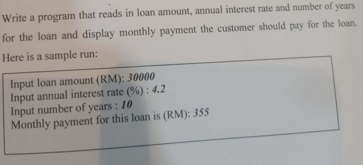 Write a program that reads in loan amount, annual interest rate and number of years
for the loan and display monthly payment the customer should pay for the loan.
Here is a sample run:
Input loan amount (RM): 30000
Input annual interest rate (%) : 4.2
Input number of years : 10
Monthly payment for this loan is (RM): 355
