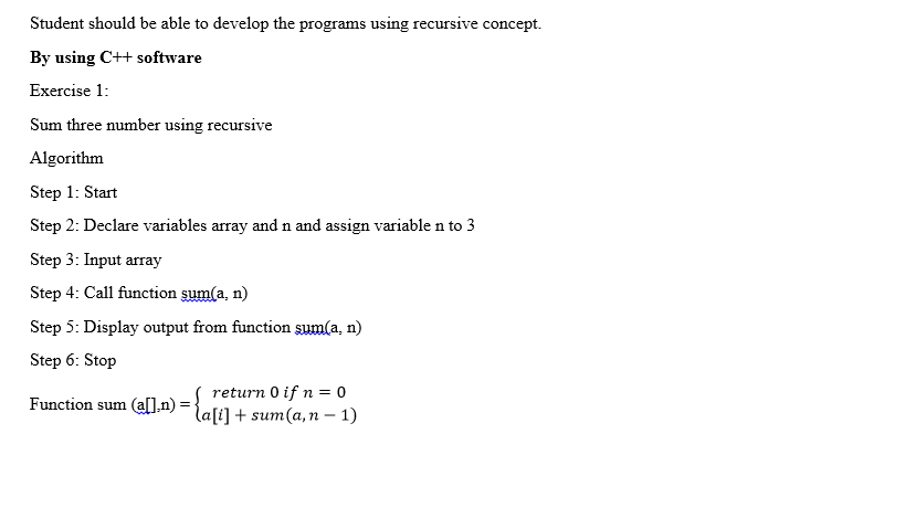 Student should be able to develop the programs using recursive concept.
By using C++ software
Exercise 1:
Sum three number using recursive
Algorithm
Step 1: Start
Step 2: Declare variables array and n and assign variablen to 3
Step 3: Input array
Step 4: Call function sum(a, n)
Step 5: Display output from function sum(a, n)
Step 6: Stop
(all.n):
return 0 if n = 0
la[i] + sum(a,n - 1)
Function sum
