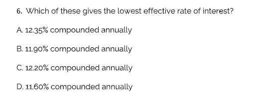 6. Which of these gives the lowest effective rate of interest?
A. 12.35% compounded annually
B. 11.90% compounded annually
C. 12.20% compounded annually
D. 11.60% compounded annually
