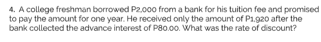 4. A college freshman borrowed P2,000 from a bank for his tuition fee and promised
to pay the amount for one year. He received only the amount of P1,920 after the
bank collected the advance interest of P80.00. What was the rate of discount?
