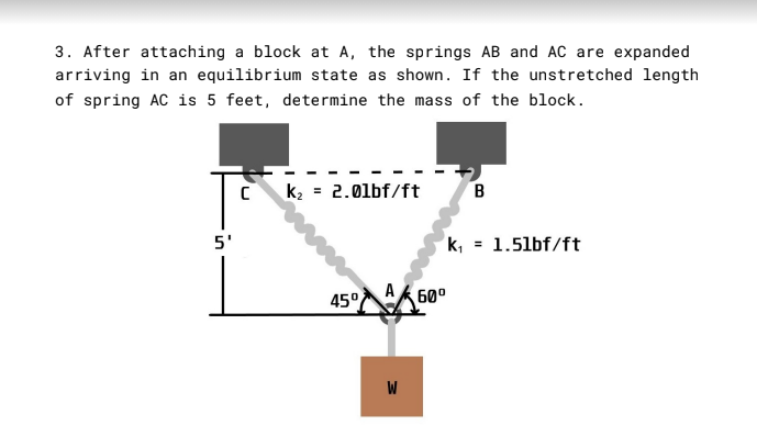 3. After attaching a block at A, the springs AB and AC are expanded
arriving in an equilibrium state as shown. If the unstretched length
of spring AC is 5 feet, determine the mass of the block.
k2 = 2.01bf/ft
B
5'
k, = 1.5lbf/ft
45° 60°
W
