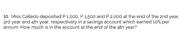10. Miss Calledo deposited P 1,000, P 1.500 and P 2,000 at the end of the 2nd year,
3rd year and 4th year, respectively in a savings account which earned 10% per
annum. How much is in the account at the end of the 4th year?
