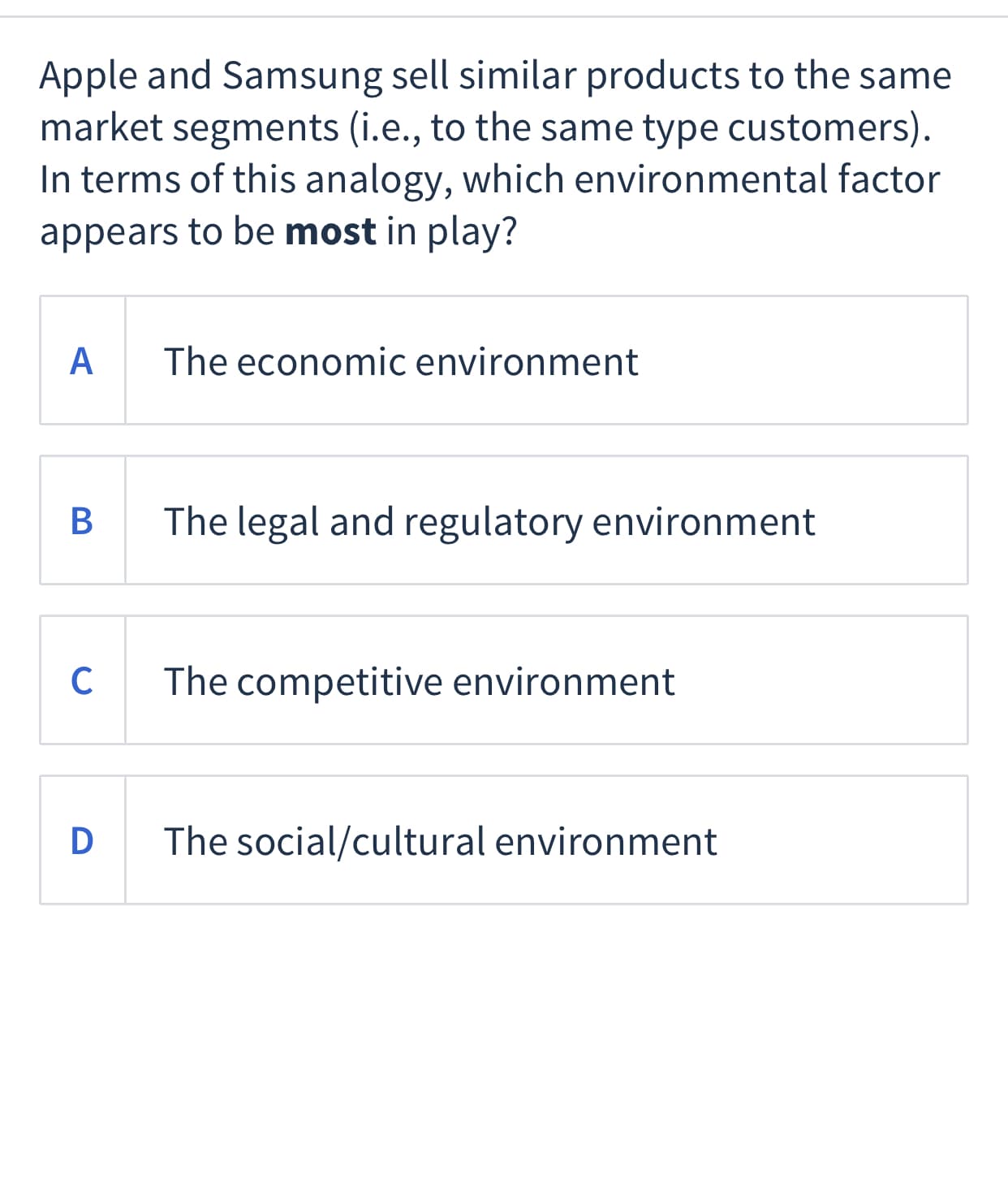 Apple and Samsung sell similar products to the same
market segments (i.e., to the same type customers).
In terms of this analogy, which environmental factor
appears to be most in play?
A
The economic environment
The legal and regulatory environment
C
The competitive environment
D
The social/cultural environment
B
