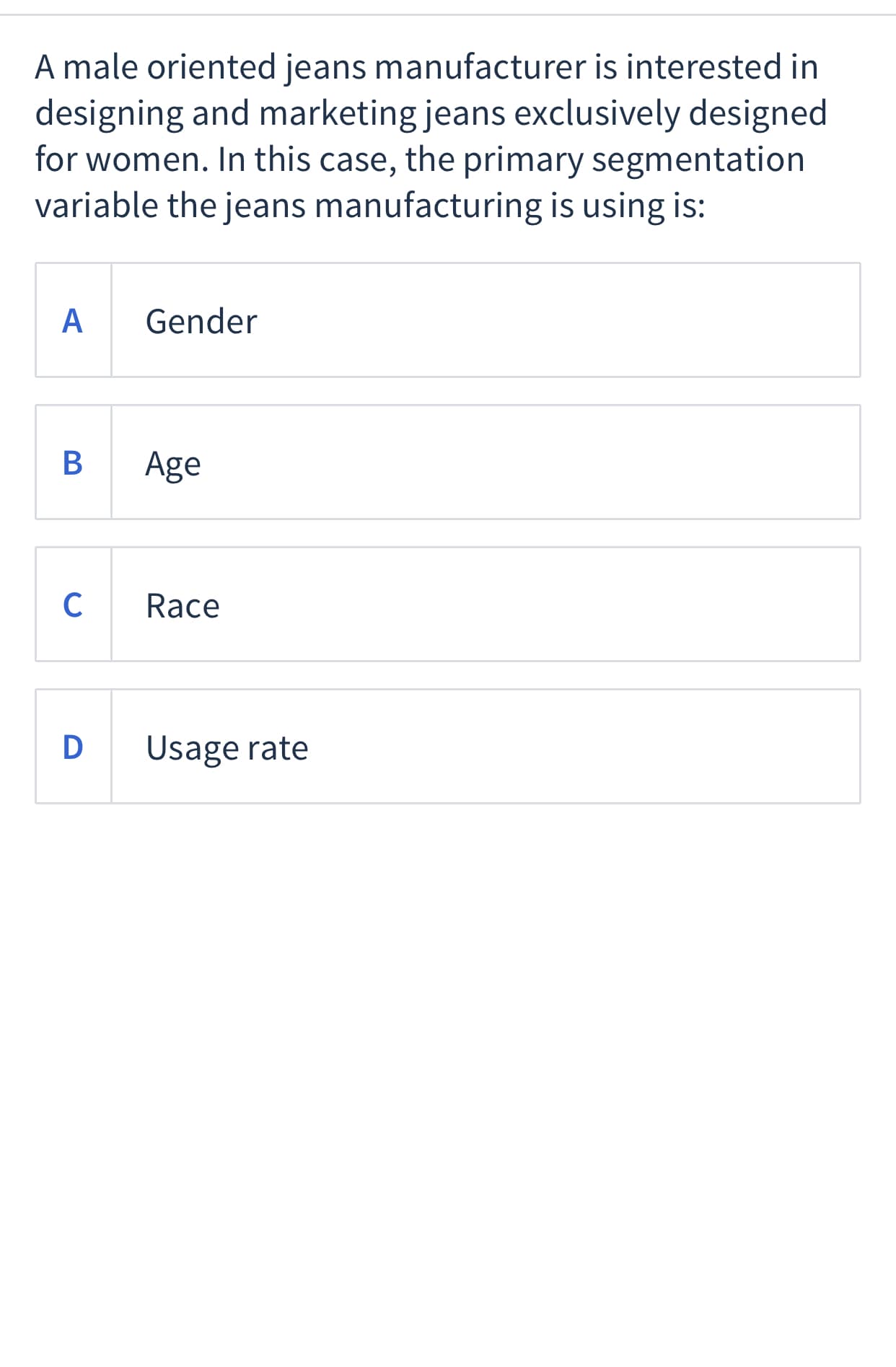 A male oriented jeans manufacturer is interested in
designing and marketing jeans exclusively designed
for women. In this case, the primary segmentation
variable the jeans manufacturing is using is:
A
Gender
В
Age
C
Race
D
Usage rate
