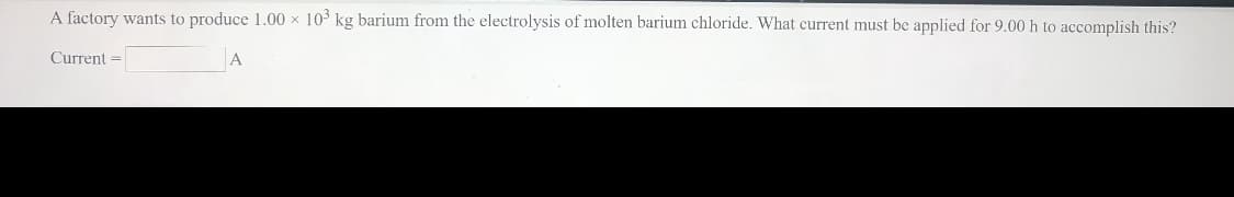 A factory wants to produce 1.00 x 103 kg barium from the electrolysis of molten barium chloride. What current must be applied for 9.00 h to accomplish this?
Current =
