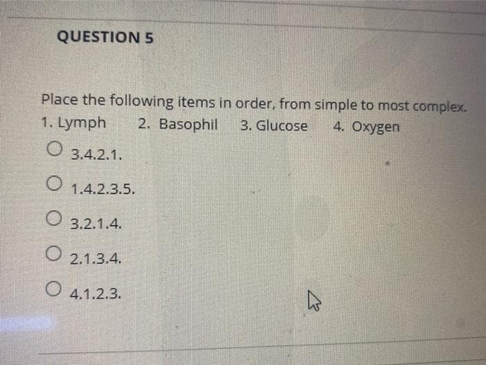QUESTION 5
Place the following items in order, from simple to most complex.
1. Lymph
2. Basophil
3. Glucose
4. Oxygen
3.4.2.1.
O 1.4.2.3.5.
O 3.2.1.4.
O 2.1.3.4.
4.1.2.3.
