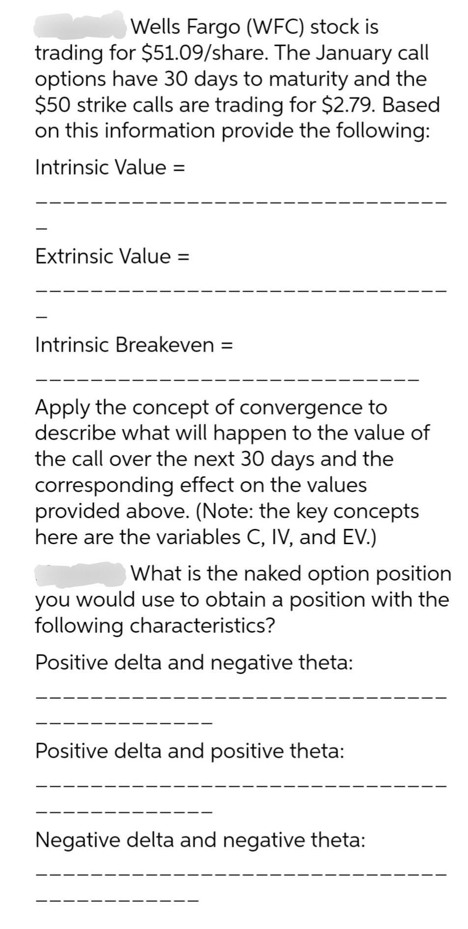 Wells Fargo (WFC) stock is
trading for $51.09/share. The January call
options have 30 days to maturity and the
$50 strike calls are trading for $2.79. Based
on this information provide the following:
Intrinsic Value: =
Extrinsic Value =
Intrinsic Breakeven =
Apply the concept of convergence to
describe what will happen to the value of
the call over the next 30 days and the
corresponding effect on the values
provided above. (Note: the key concepts
here are the variables C, IV, and EV.)
What is the naked option position
you would use to obtain a position with the
following characteristics?
Positive delta and negative theta:
Positive delta and positive theta:
Negative delta and negative theta: