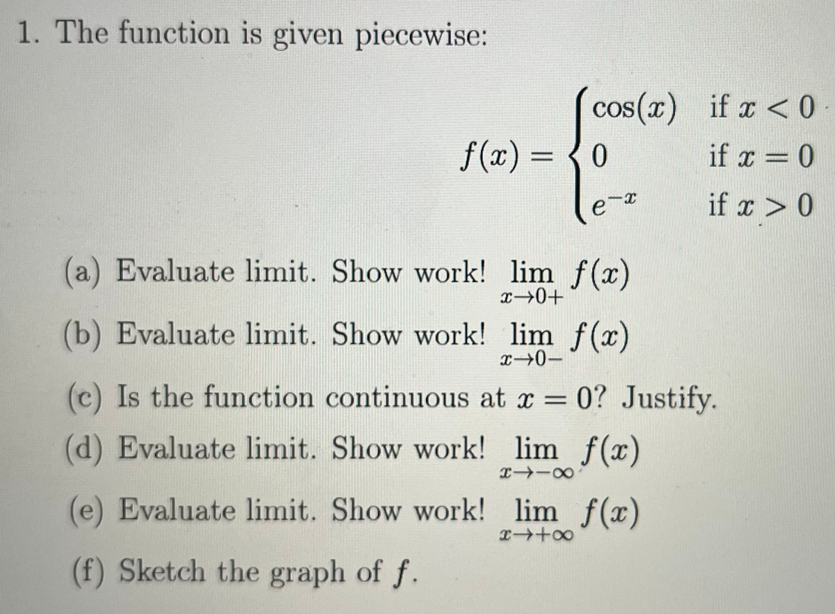 1. The function is given piecewise:
cos(x)
f(x) = 0
-x
(a) Evaluate limit. Show work! lim f(x)
x→0+
8118
(b) Evaluate limit. Show work! lim f(x)
x→0-
(c) Is the function continuous at x = 0? Justify.
(d) Evaluate limit. Show work!
lim f(x)
if x < 0.
if x = 0
if x > 0
(e) Evaluate limit. Show work! lim f(x)
x +∞
(f) Sketch the graph of f.