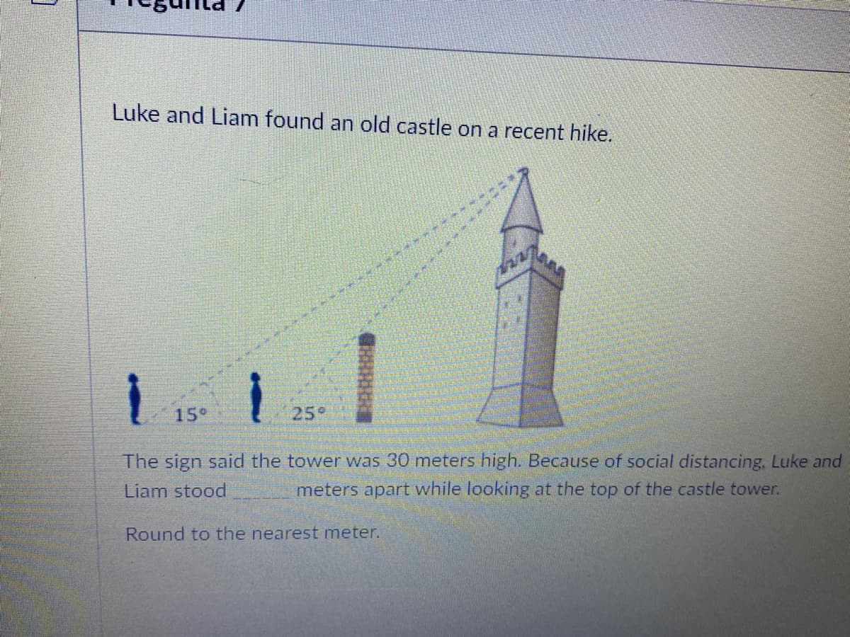 Luke and Liam found an old castle on a recent hike.
15°
25°
The sign said the tower was 30 meters high. Because of social distancing, Luke and
Liam stood
meters apart while looking at the top of the castle tower.
Round to the nearest meter.
