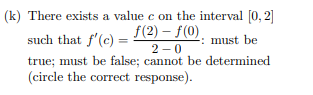 (k) There exists a value e on the interval [0, 2]
f(2) – f(0).
2 -0
such that f'(c) = :
: must be
true; must be false; cannot be determined
(circle the correct response).
