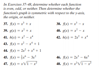 In Exercises 37-48, determine whether each function
is even, odd, or neither. Then determine whether the
function's graph is symmetric with respect to the y-axis,
the origin, or neither.
37. f(x) = x³ + x
38. f(x) = x³ – x
39. g(x) = x? + x
40. g(x) = x² – x
%3D
%3D
41. h(x) = x² - x
42. h(x) = 2x² + x*
%3D
%3D
43. f(x) = x - x + 1
44. f(x) = 2x? + x* + 1
%3D
45. f(x) = fx* – 3r?
46. f(x) = 2r³ – 6x°
47. f(x) = xV1 -?
48. f(x) = x²V1 – x²

