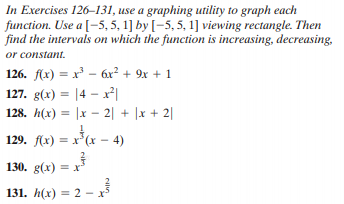 In Exercises 126–131, use a graphing utility to graph each
function. Use a [-5, 5, 1] by [-5, 5, 1] viewing rectangle. Then
find the intervals on which the function is increasing, decreasing,.
or constant.
126. f(x) = x' – 6x² + 9x + 1
127. g(x) = |4 – x²|
128. h(x) = |x – 2| + |x + 2|
129. f(x) = x*(x – 4)
130. g(x) = x
131. h(x) = 2 –
