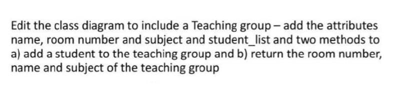 Edit the class diagram to include a Teaching group - add the attributes
name, room number and subject and student_list and two methods to
a) add a student to the teaching group and b) return the room number,
name and subject of the teaching group
