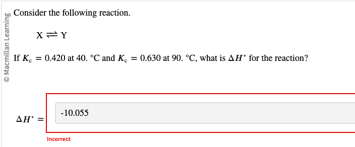 Macmillan Learning
Consider the following reaction.
If Kc
X=Y
= 0.420 at 40. °C and Ke = 0.630 at 90. °C, what is AH° for the reaction?
-10.055
AH° =
Incorrect