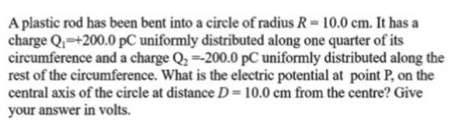 A plastic rod has been bent into a circle of radius R= 10.0 cm. It has a
charge Q=+200.0 pC uniformly distributed along one quarter of its
circumference and a charge Q2 =-200.0 pC uniformly distributed along the
rest of the circumference. What is the electric potential at point P, on the
central axis of the circle at distance D= 10.0 cm from the centre? Give
%3D
your answer in volts.
