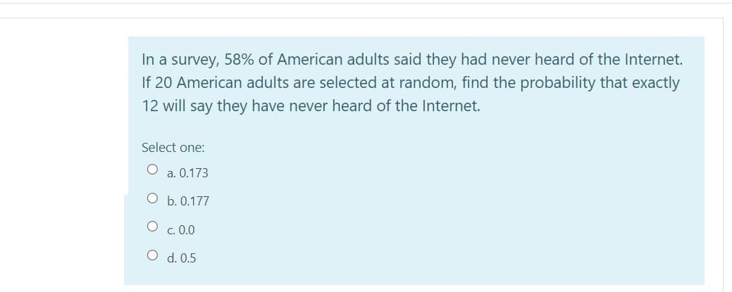 In a survey, 58% of American adults said they had never heard of the Internet.
If 20 American adults are selected at random, find the probability that exactly
12 will say they have never heard of the Internet.
Select one:
a. 0.173
b. 0.177
c. 0.0
O d. 0.5
