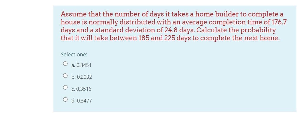 Assume that the number of days it takes a home builder to complete a
house is normally distributed with an average completion time of 176.7
days and a standard deviation of 24.8 days. Calculate the probability
that it will take between 185 and 225 days to complete the next home.
Select one:
O a. 0.3451
O b. 0.2032
O c. 0.3516
O d. 0.3477
