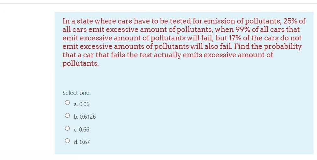 In a state where cars have to be tested for emission of pollutants, 25% of
all cars emit excessive amount of pollutants, when 99% of all cars that
emit excessive amount of pollutants will fail, but 17% of the cars do not
emit excessive amounts of pollutants will also fail. Find the probability
that a car that fails the test actually emits excessive amount of
pollutants.
Select one:
a. 0.06
b. 0.6126
O c. 0.66
O d. 0.67
