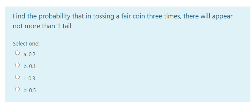 Find the probability that in tossing a fair coin three times, there will appear
not more than 1 tail.
Select one:
а. 0.2
О Б. 0.1
O c. 0.3
O d. 0.5
