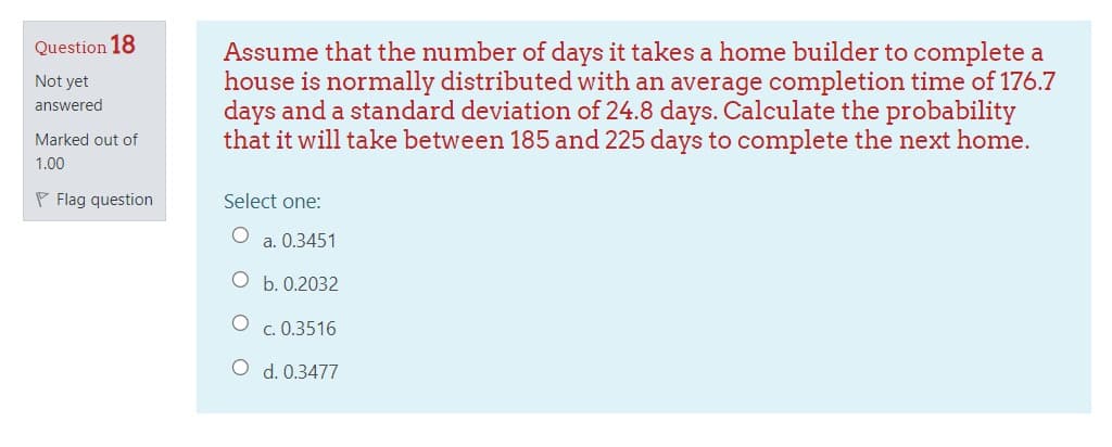Question 18
Assume that the number of days it takes a home builder to complete a
house is normally distributed with an average completion time of 176.7
days and a standard deviation of 24.8 days. Calculate the probability
that it will take between 185 and 225 days to complete the next home.
Not yet
answered
Marked out of
1.00
P Flag question
Select one:
a. 0.3451
O b. 0.2032
O c. 0.3516
O d. 0.3477
