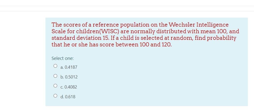 The scores of a reference population on the Wechsler Intelligence
Scale for children(WISC) are normally distributed with mean 100, and
standard deviation 15. If a child is selected at random, find probability
that he or she has score between 100 and 120.
Select one:
a. 0.4187
O b. 0.5012
O c. 0.4082
O d. 0.618
