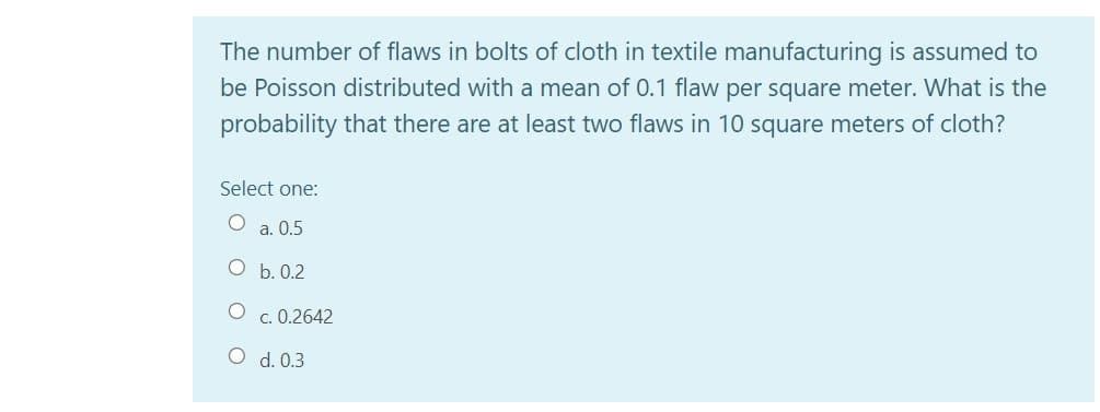 The number of flaws in bolts of cloth in textile manufacturing is assumed to
be Poisson distributed with a mean of 0.1 flaw per square meter. What is the
probability that there are at least two flaws in 10 square meters of cloth?
Select one:
O a. 0.5
O b. 0.2
c. 0.2642
O d. 0.3
