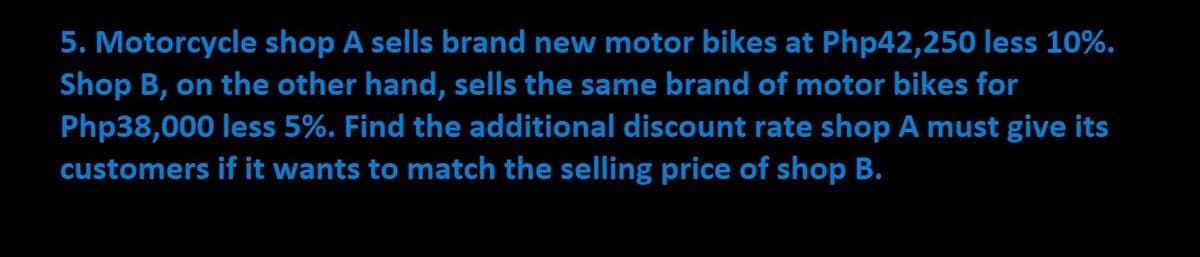 5. Motorcycle shop A sells brand new motor bikes at Php42,250 less 10%.
Shop B, on the other hand, sells the same brand of motor bikes for
Php38,000 less 5%. Find the additional discount rate shop A must give its
customers if it wants to match the selling price of shop B.