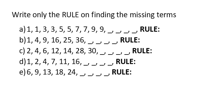 Write only the RULE on finding the missing terms
a) 1, 1, 3, 3, 5, 5, 7, 7, 9, 9, _, _, _, _, RULE:
b) 1, 4, 9, 16, 25, 36, _, _, .
RULE:
c) 2, 4, 6, 12, 14, 28, 30, _ _ _ RULE:
d) 1, 2, 4, 7, 11, 16, _, — — —
e) 6, 9, 13, 18, 24,
RULE:
RULE: