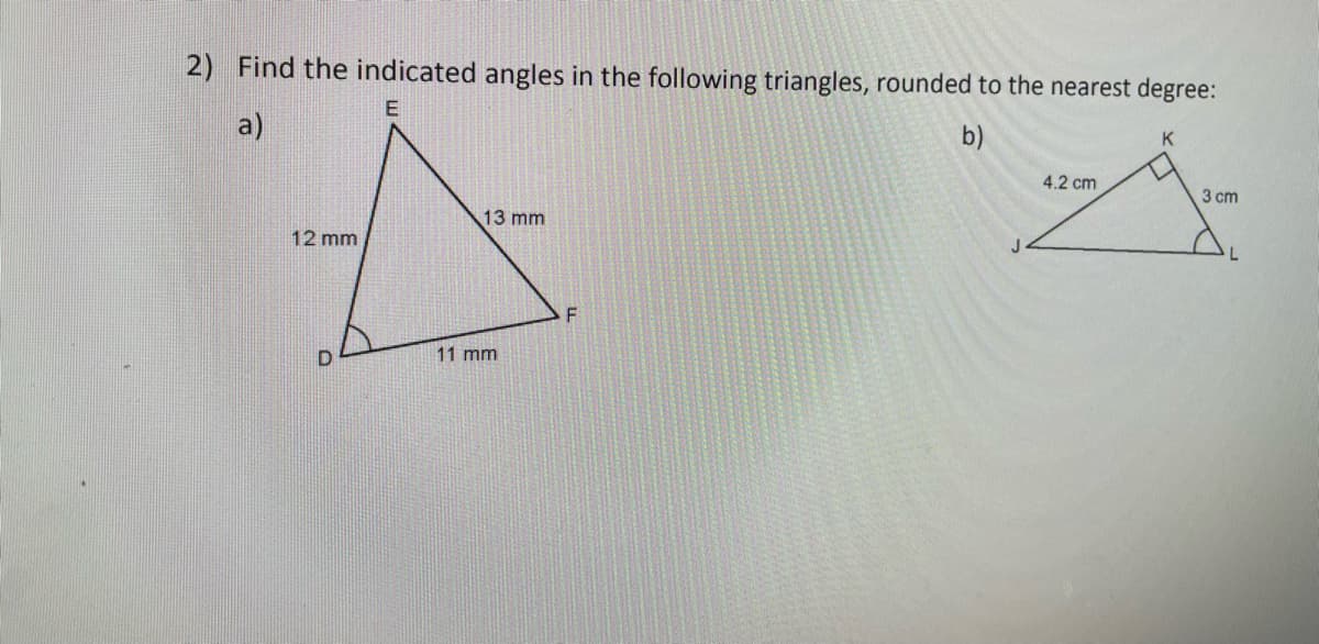 2) Find the indicated angles in the following triangles, rounded to the nearest degree:
a)
b)
K
4.2 cm
3 cm
13 mm
12 mm
F
D
11 mm
