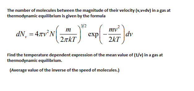 The number of molecules between the magnitude of their velocity (v,v+dv) in a gas at
thermodynamic equilibrium is given by the formula
3/2
т
dN, - 4zv'N exp| -7
mv²
|dv
2kT
2akT
Find the temperature dependent expression of the mean value of (1/v) in a gas at
thermodynamic equilibrium.
(Average value of the inverse of the speed of molecules.)
