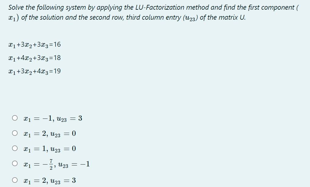 Solve the following system by applying the LU-Factorization method and find the first component (
x1) of the solution and the second row, third column entry (u23) of the matrix U.
x1+3x2+3x3=16
X1+4x2+3x3=18
X1+3x2+4x3=19
x1 = -1, u23 = 3
X1 = 2, u23 = 0
x1 = 1, u23
= 0
7
X1 = -
2'
=-, U23 = -1
O x1 = 2, u23 = 3
