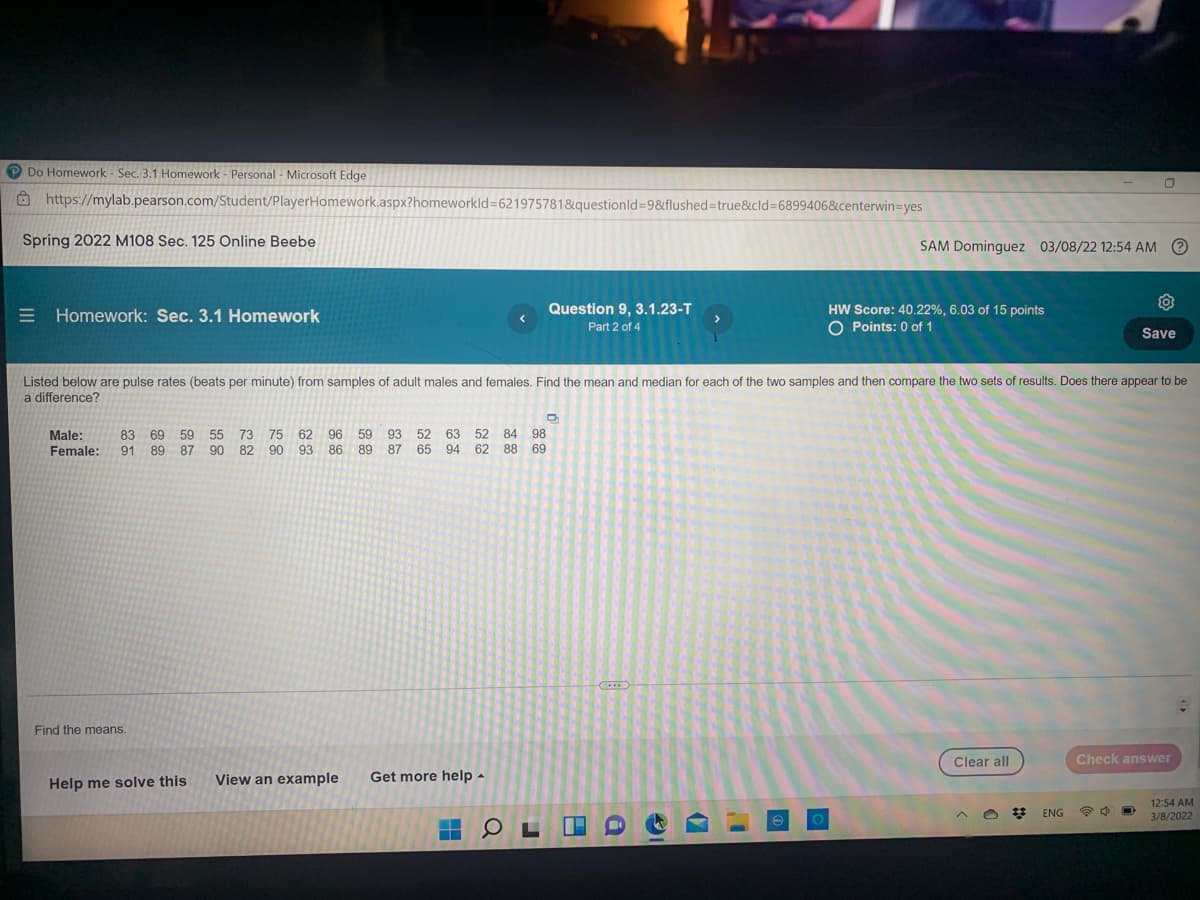 P Do Homework - Sec. 3.1 Homework - Personal - Microsoft Edge
8 https://mylab.pearson.com/Student/PlayerHomework.aspx?homeworkld=621975781&questionld=9&flushed%3Dtrue&cld3D6899406&centerwin=yes
Spring 2022 M108 Sec. 125 Online Beebe
SAM Dominguez 03/08/22 12:54 AM O
Question 9, 3.1.23-T
E Homework: Sec. 3.1 Homework
HW Score: 40.22%, 6.03 of 15 points
O Points: 0 of 1
Part 2 of 4
Save
Listed below are pulse rates (beats per minute) from samples of adult males and females. Find the mean and median for each of the two samples and then compare the two sets of results. Does there appear to be
a difference?
Male:
Female:
75 62
96
59
93 52 63
89 87 65 94 62 88 69
83 69
59 55
52 84 98
73
82
90
91 89 87
90
93
86
Find the means.
Clear all
Check answer
Help me solve this
View an example
Get more help -
12:54 AM
3/8/2022
ENG
(7
